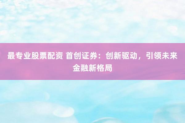 最专业股票配资 首创证券：创新驱动，引领未来金融新格局