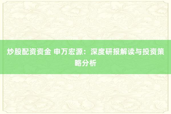 炒股配资资金 申万宏源：深度研报解读与投资策略分析