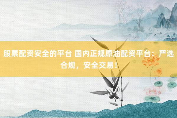 股票配资安全的平台 国内正规原油配资平台：严选合规，安全交易！