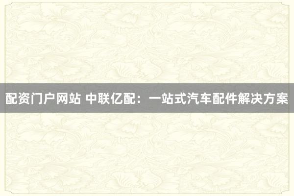 配资门户网站 中联亿配：一站式汽车配件解决方案