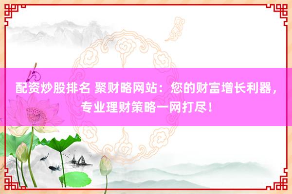 配资炒股排名 聚财略网站:您的财富增长利器,专业理财策略一网打尽!