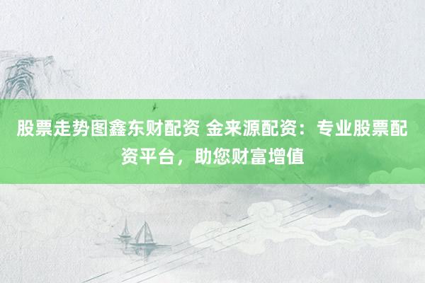 股票走势图鑫东财配资 金来源配资：专业股票配资平台，助您财富增值