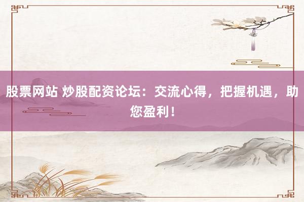 股票网站 炒股配资论坛：交流心得，把握机遇，助您盈利！