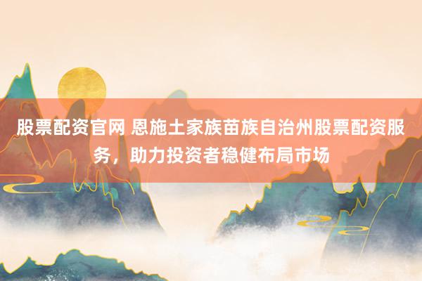 股票配资官网 恩施土家族苗族自治州股票配资服务，助力投资者稳健布局市场