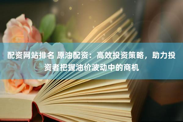 配资网站排名 原油配资：高效投资策略，助力投资者把握油价波动中的商机