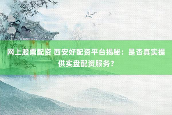 网上股票配资 西安好配资平台揭秘：是否真实提供实盘配资服务？
