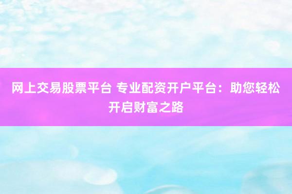 网上交易股票平台 专业配资开户平台：助您轻松开启财富之路
