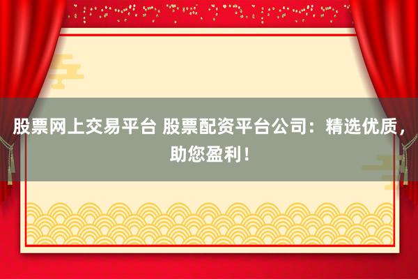股票网上交易平台 股票配资平台公司：精选优质，助您盈利！