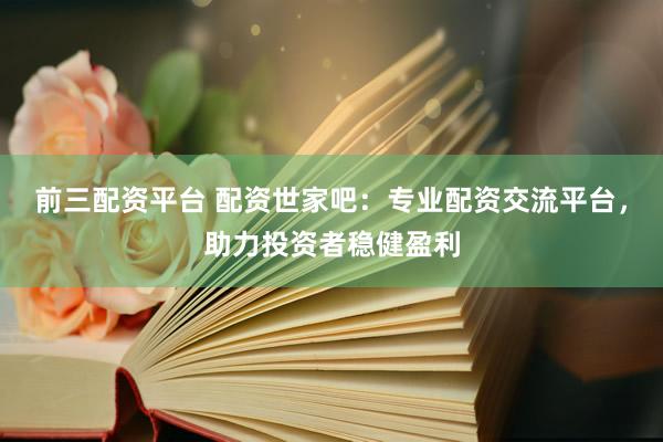 前三配资平台 配资世家吧：专业配资交流平台，助力投资者稳健盈利