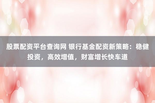 股票配资平台查询网 银行基金配资新策略：稳健投资，高效增值，财富增长快车道