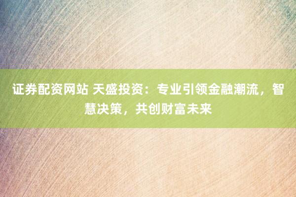 证券配资网站 天盛投资：专业引领金融潮流，智慧决策，共创财富未来