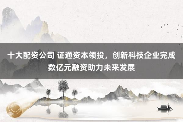 十大配资公司 证通资本领投，创新科技企业完成数亿元融资助力未来发展