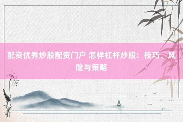 配资优秀炒股配资门户 怎样杠杆炒股：技巧、风险与策略