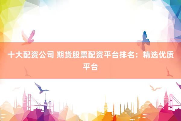 十大配资公司 期货股票配资平台排名：精选优质平台