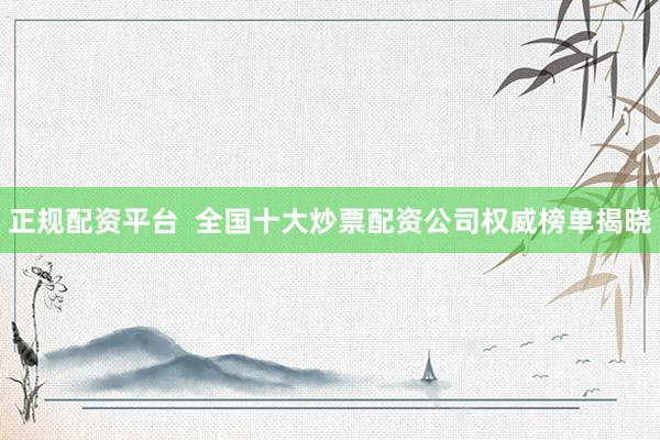 正规配资平台  全国十大炒票配资公司权威榜单揭晓