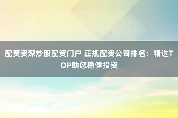 配资资深炒股配资门户 正规配资公司排名：精选TOP助您稳健投资