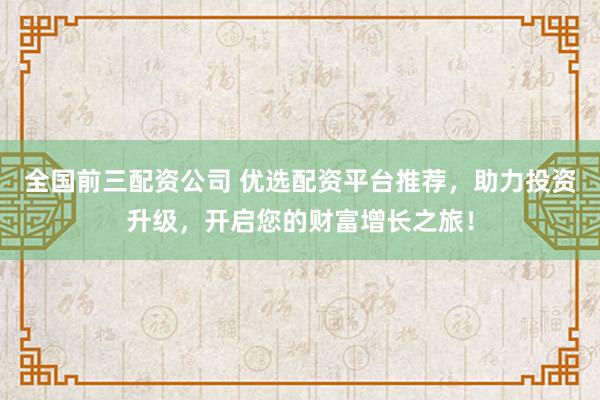 全国前三配资公司 优选配资平台推荐，助力投资升级，开启您的财富增长之旅！