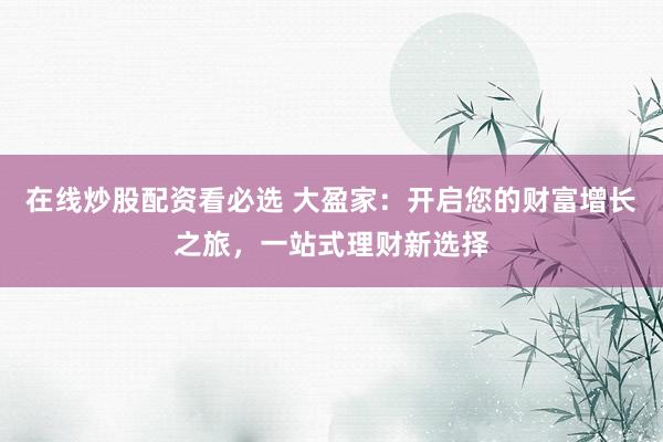 在线炒股配资看必选 大盈家：开启您的财富增长之旅，一站式理财新选择