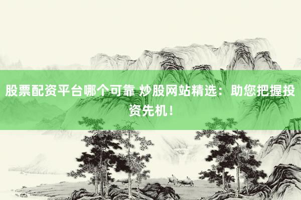 股票配资平台哪个可靠 炒股网站精选：助您把握投资先机！