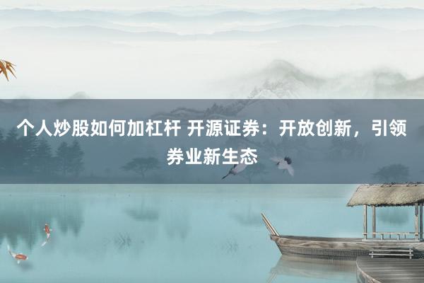个人炒股如何加杠杆 开源证券：开放创新，引领券业新生态