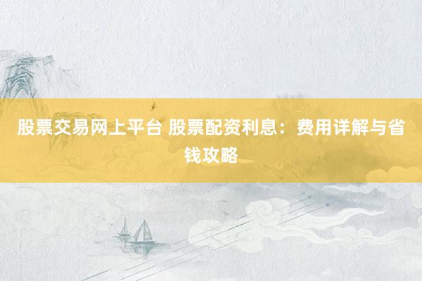 股票交易网上平台 股票配资利息：费用详解与省钱攻略