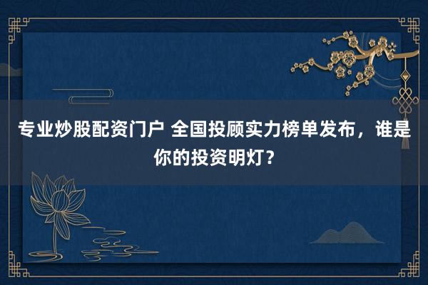 专业炒股配资门户 全国投顾实力榜单发布，谁是你的投资明灯？