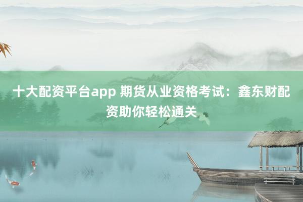 十大配资平台app 期货从业资格考试：鑫东财配资助你轻松通关