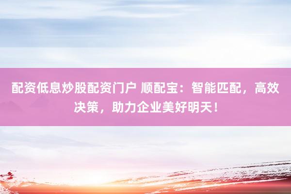 配资低息炒股配资门户 顺配宝：智能匹配，高效决策，助力企业美好明天！
